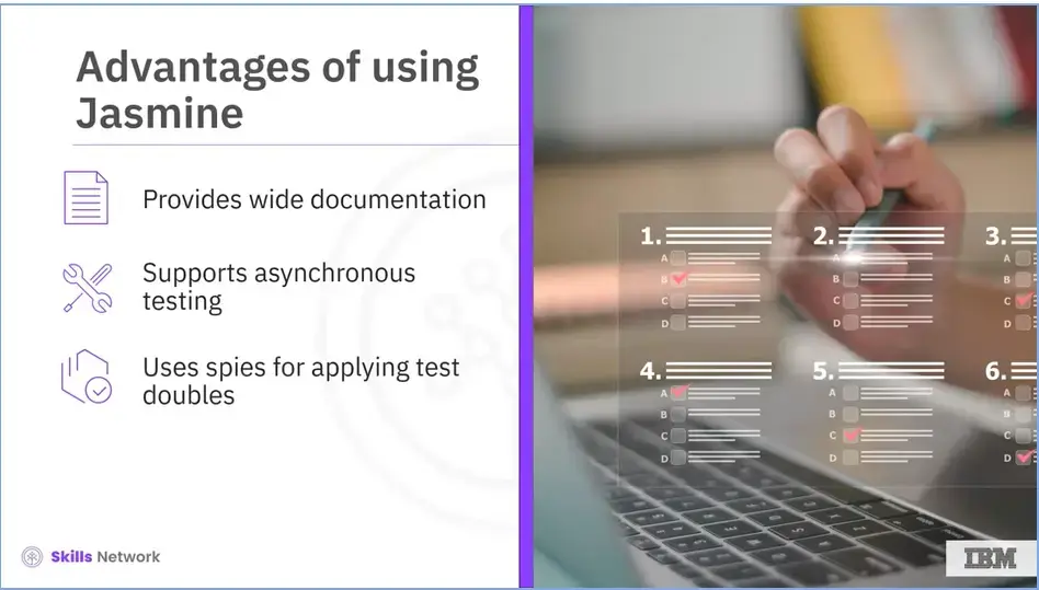 More advantages of using Jasmine; Provides wide documentation, supports 
    asynchronous testing, and marks the use of spies for applying test doubles.