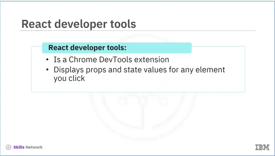 React developer tools: Is a chrome DevTools extension and Displays props and 
    values for any element you click.